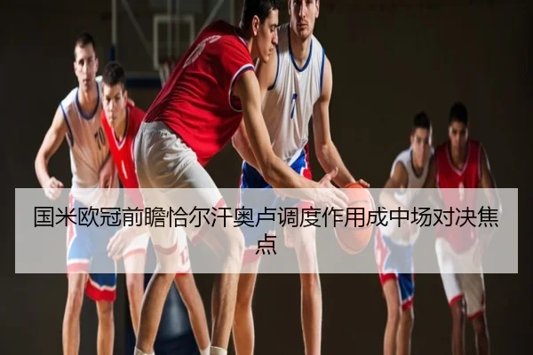 国米欧冠前瞻恰尔汗奥卢调度作用成中场对决焦点